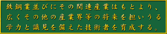 鉄鋼業並びにその関連産業はもとより、広くその他の産業界等の将来を担いうる学力と識見を備えた技術者を育成する。