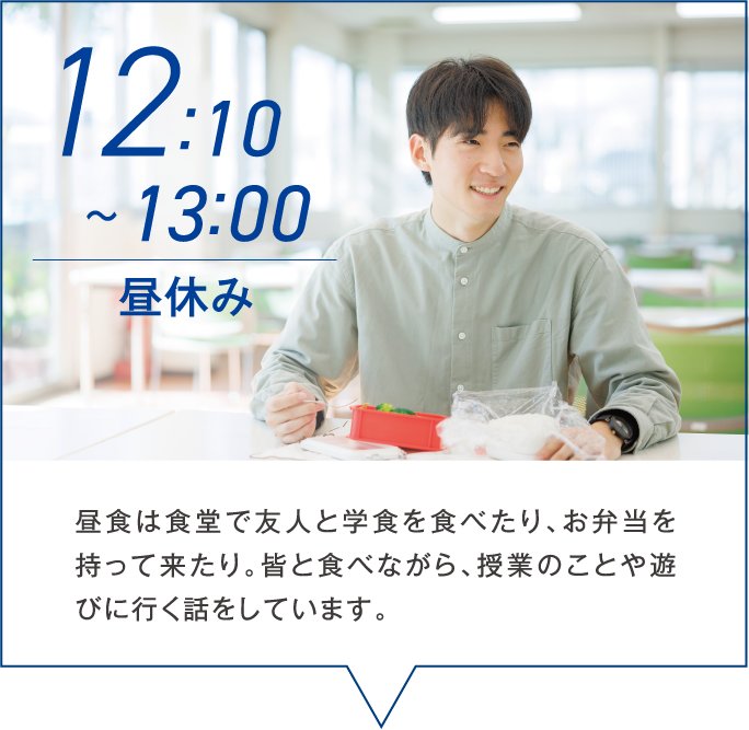 12:10~13:00 昼休み 昼食は食堂で友人と学食を食べたり、お弁当を持って来たり。皆と食べながら、授業のことや遊びに行く話をしています。