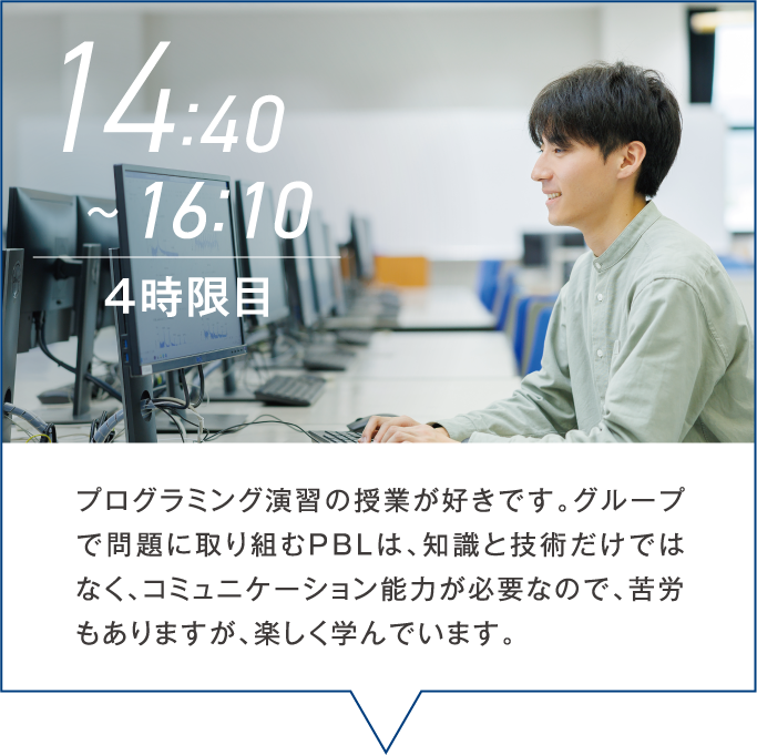 14:40~16:10 ４時限目 プログラミング演習の授業が好きです。グループで問題に取り組むPBLは、知識と技術だけではなく、コミュニケーション能力が必要なので、苦労もありますが、楽しく学んでいます。
                                                
