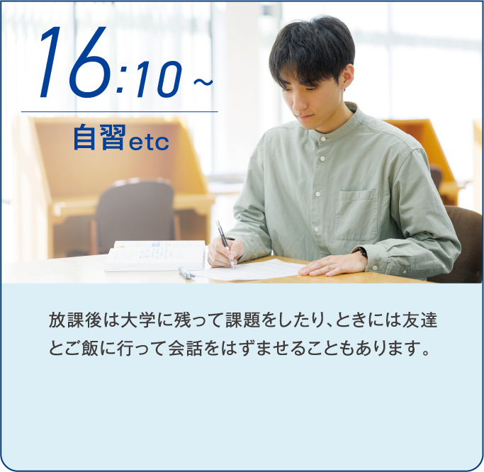 16:10~ 自習etc 放課後は大学に残って課題をしたり、ときには友達とご飯に行って会話をはずませることもあります。
