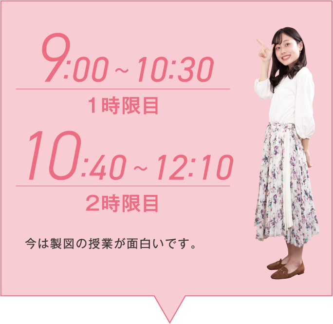 9:00~10:30 1時限/10:40~12:10 2時限目 今は製図の授業が面白いです。