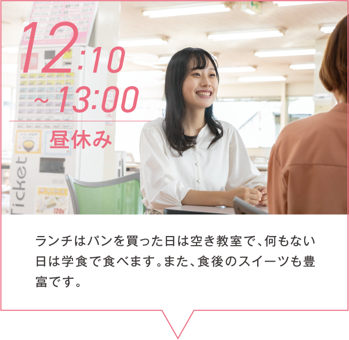 12:10~13:00 昼休み ランチはパンを買った日は空き教室で、何もない日は学食で食べます。また、食後のスイーツも豊富です。