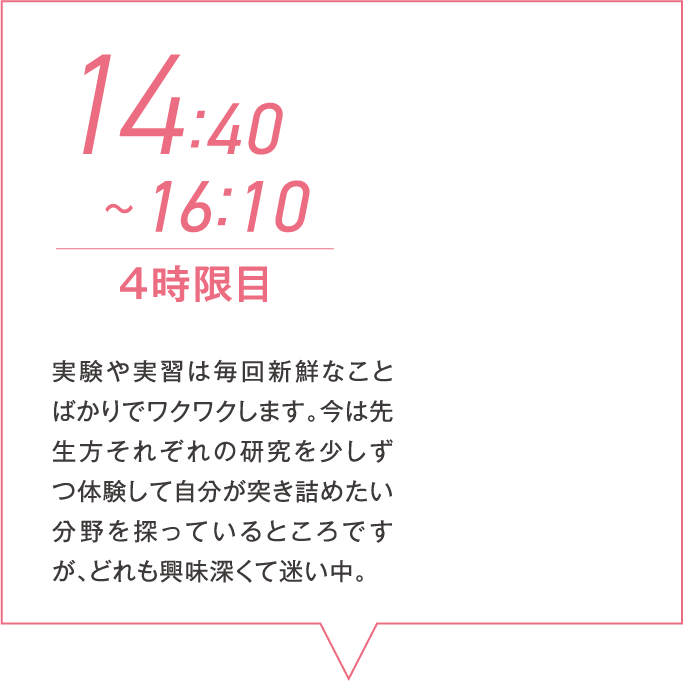 14:40~16:10 4時限目 実験や実習は毎回新鮮なことばかりでワクワクします。今は先生方それぞれの研究を少しずつ体験して自分が突き詰めたい分野を探っているところですが、どれも興味深くて迷い中。