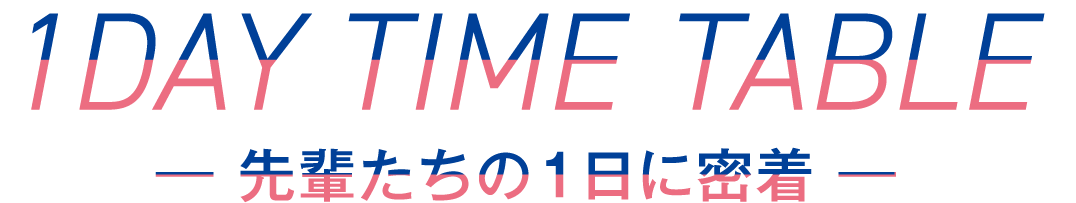 1DAY TIME TABLE ― 先輩たちの1日に密着 ―